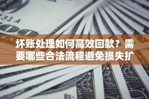 济南坏账处理如何高效回款？需要哪些合法流程避免损失扩大？