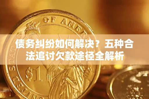济南债务纠纷如何解决？五种合法追讨欠款途径全解析