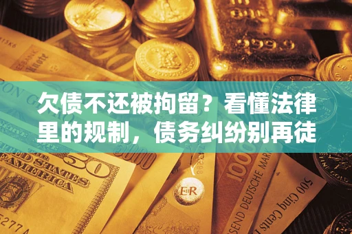 济南欠债不还被拘留？看懂法律里的规制，债务纠纷别再徒劳奔波