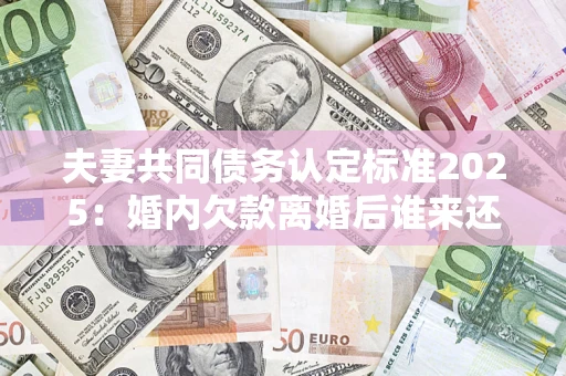 济南夫妻共同债务认定标准2025：婚内欠款离婚后谁来还？