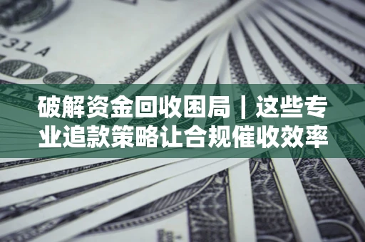 济南破解资金回收困局｜这些专业追款策略让合规催收效率翻倍