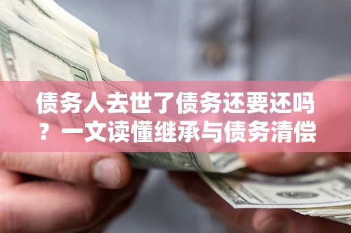 济南债务人去世了债务还要还吗？一文读懂继承与债务清偿