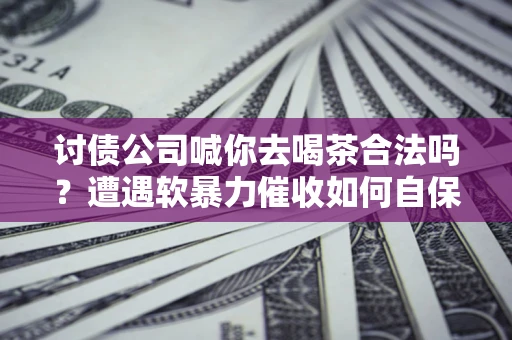 济南讨债公司喊你去喝茶合法吗？遭遇软暴力催收如何自保？