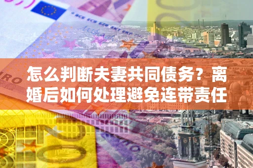 济南怎么判断夫妻共同债务？离婚后如何处理避免连带责任？