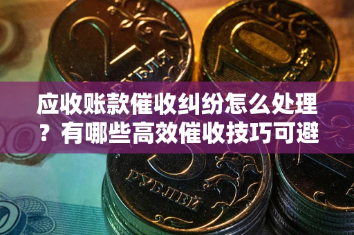 济南应收账款催收纠纷怎么处理？有哪些高效催收技巧可避免坏账？